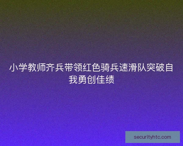 小学教师齐兵带领红色骑兵速滑队突破自我勇创佳绩